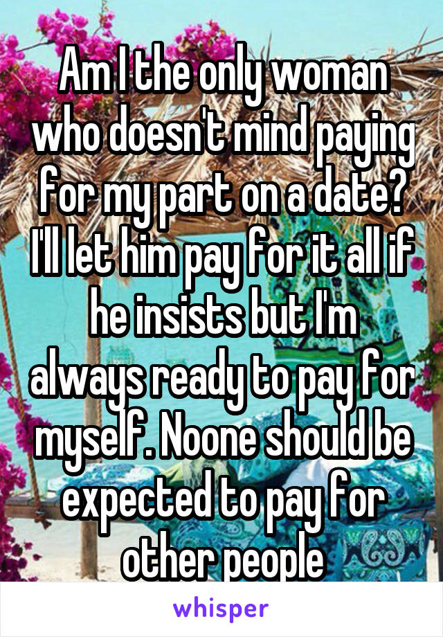 Am I the only woman who doesn't mind paying for my part on a date? I'll let him pay for it all if he insists but I'm always ready to pay for myself. Noone should be expected to pay for other people