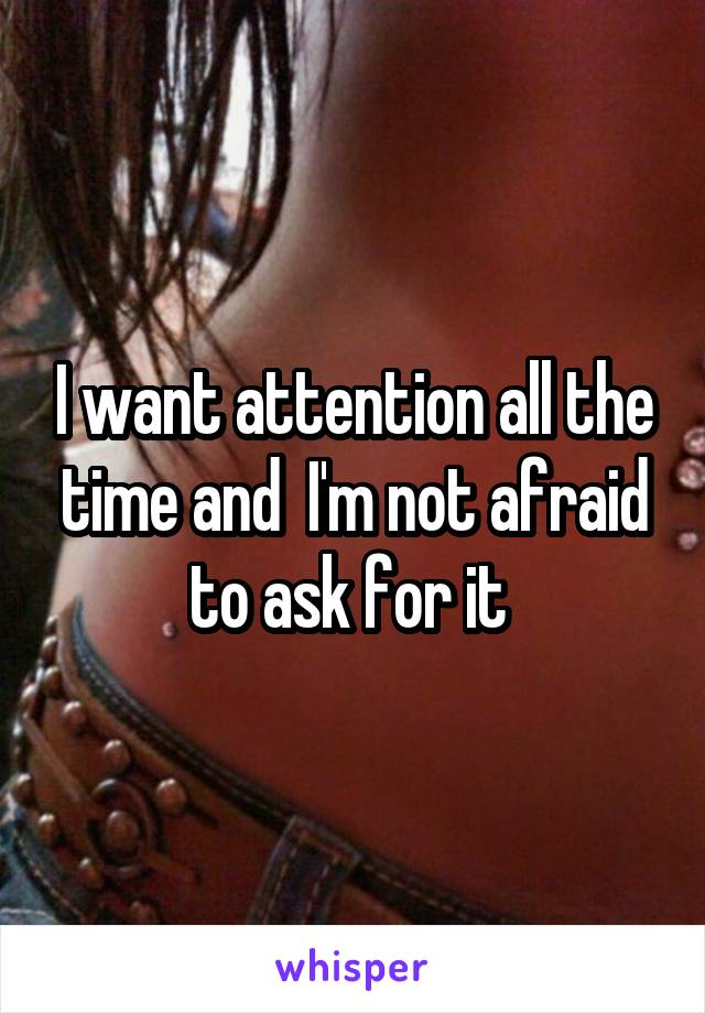 I want attention all the time and  I'm not afraid to ask for it 