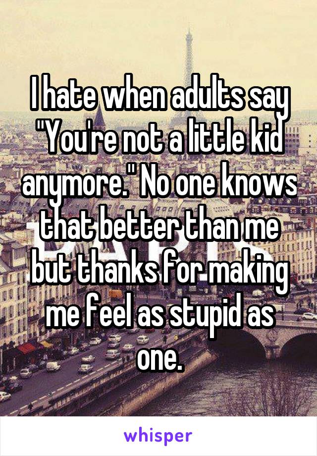 I hate when adults say "You're not a little kid anymore." No one knows that better than me but thanks for making me feel as stupid as one.