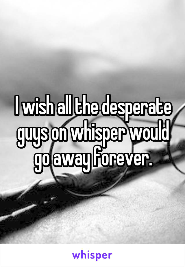 I wish all the desperate guys on whisper would go away forever.