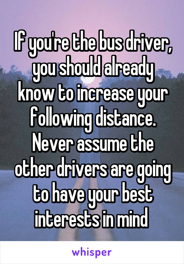 If you're the bus driver, you should already know to increase your following distance. Never assume the other drivers are going to have your best interests in mind 