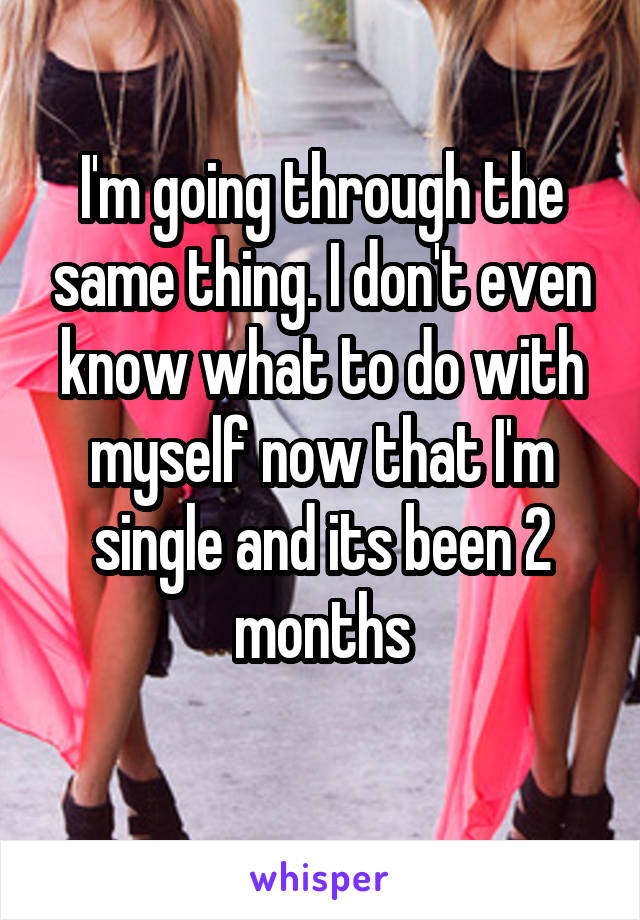 I'm going through the same thing. I don't even know what to do with myself now that I'm single and its been 2 months
