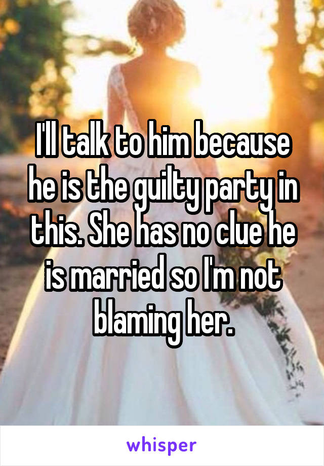 I'll talk to him because he is the guilty party in this. She has no clue he is married so I'm not blaming her.