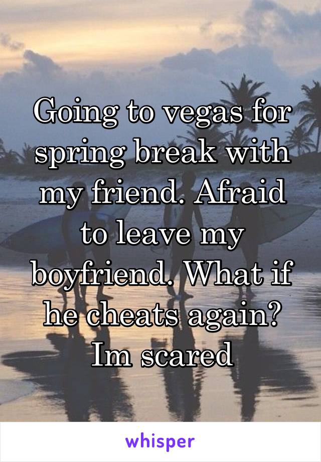 Going to vegas for spring break with my friend. Afraid to leave my boyfriend. What if he cheats again? Im scared