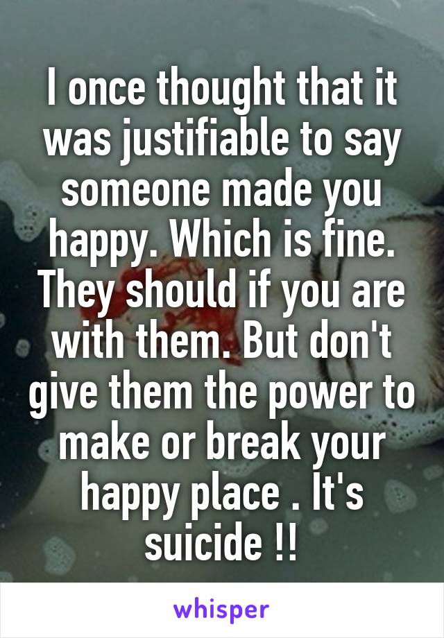 I once thought that it was justifiable to say someone made you happy. Which is fine. They should if you are with them. But don't give them the power to make or break your happy place . It's suicide !!