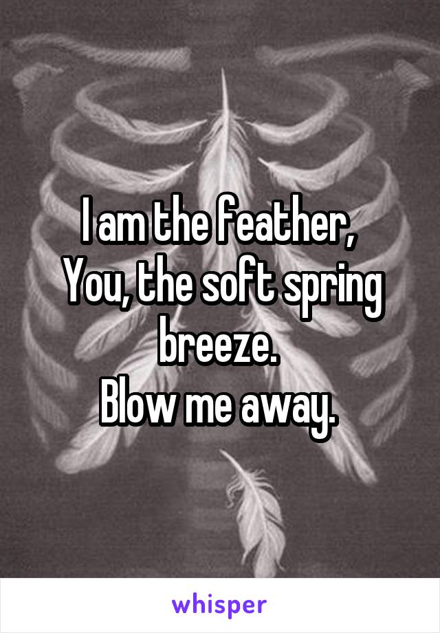 I am the feather, 
You, the soft spring breeze. 
Blow me away. 