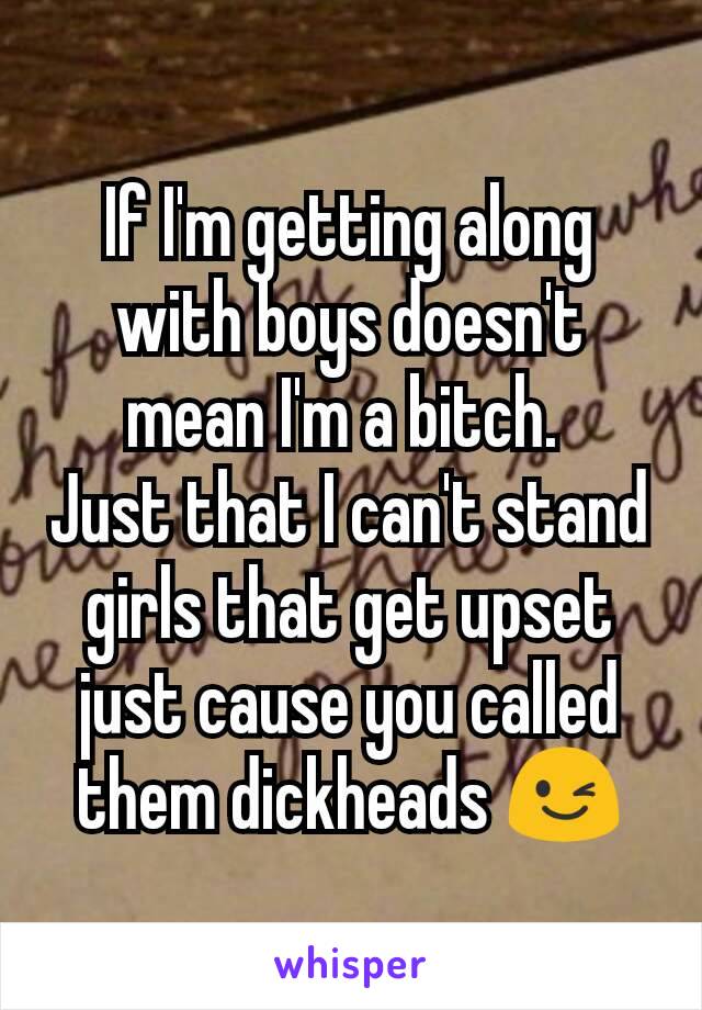 If I'm getting along with boys doesn't mean I'm a bitch. 
Just that I can't stand girls that get upset just cause you called them dickheads 😉