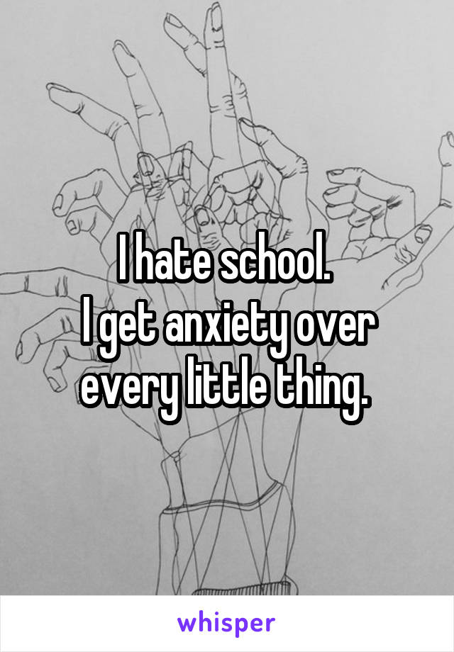 I hate school. 
I get anxiety over every little thing. 