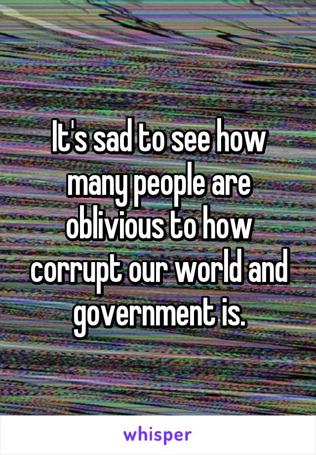 It's sad to see how many people are oblivious to how corrupt our world and government is.