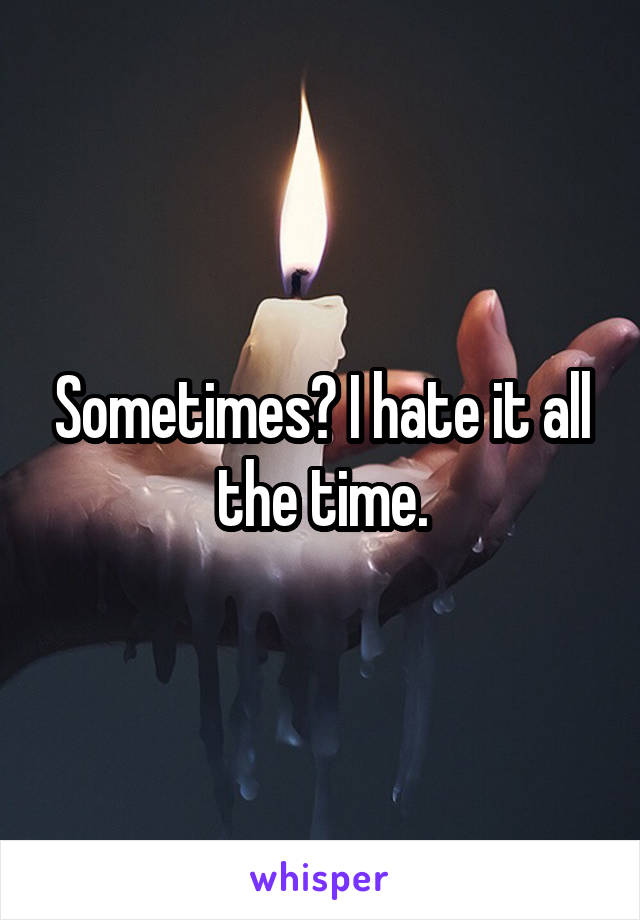 Sometimes? I hate it all the time.