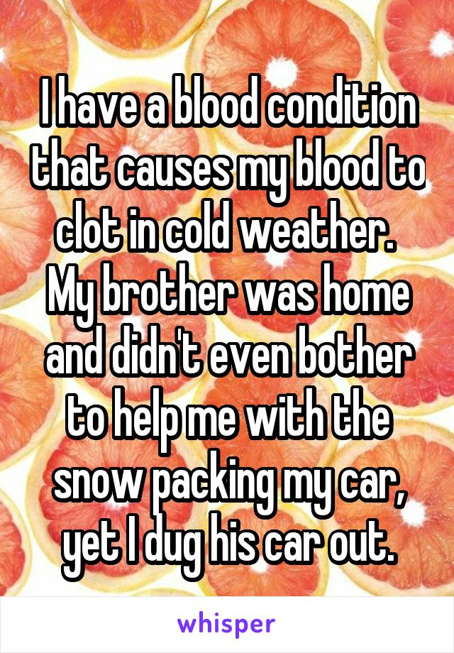 I have a blood condition that causes my blood to clot in cold weather. 
My brother was home and didn't even bother to help me with the snow packing my car, yet I dug his car out.