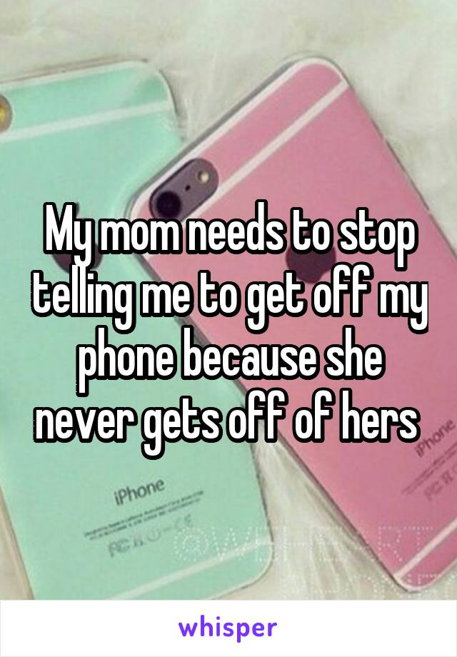 My mom needs to stop telling me to get off my phone because she never gets off of hers 