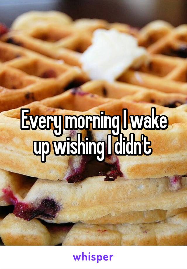 Every morning I wake up wishing I didn't 