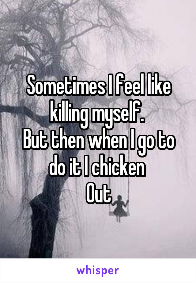 Sometimes I feel like killing myself. 
But then when I go to do it I chicken 
Out