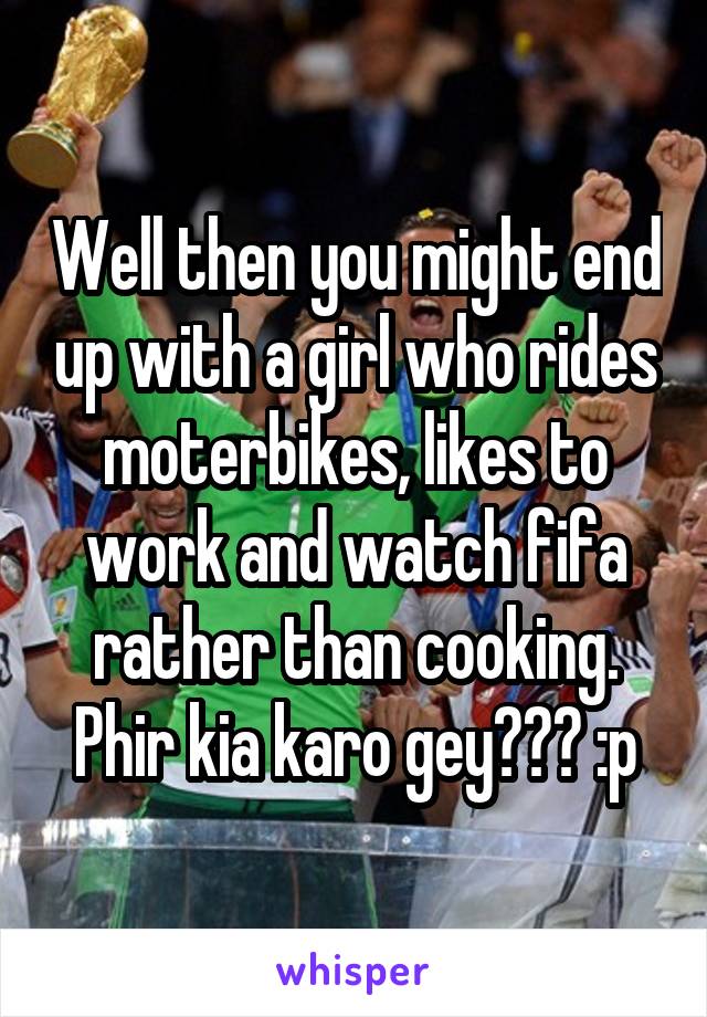 Well then you might end up with a girl who rides moterbikes, likes to work and watch fifa rather than cooking. Phir kia karo gey??? :p