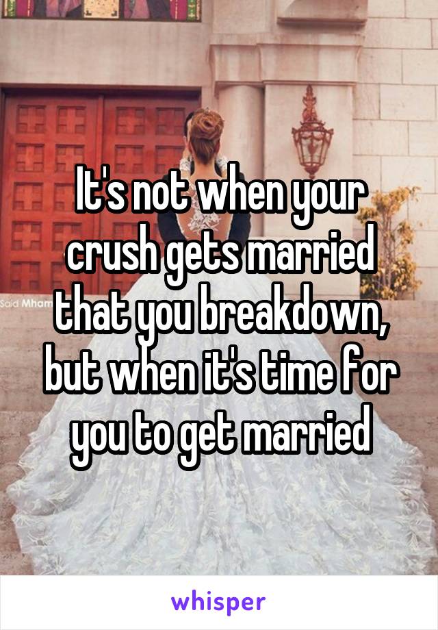 It's not when your crush gets married that you breakdown, but when it's time for you to get married