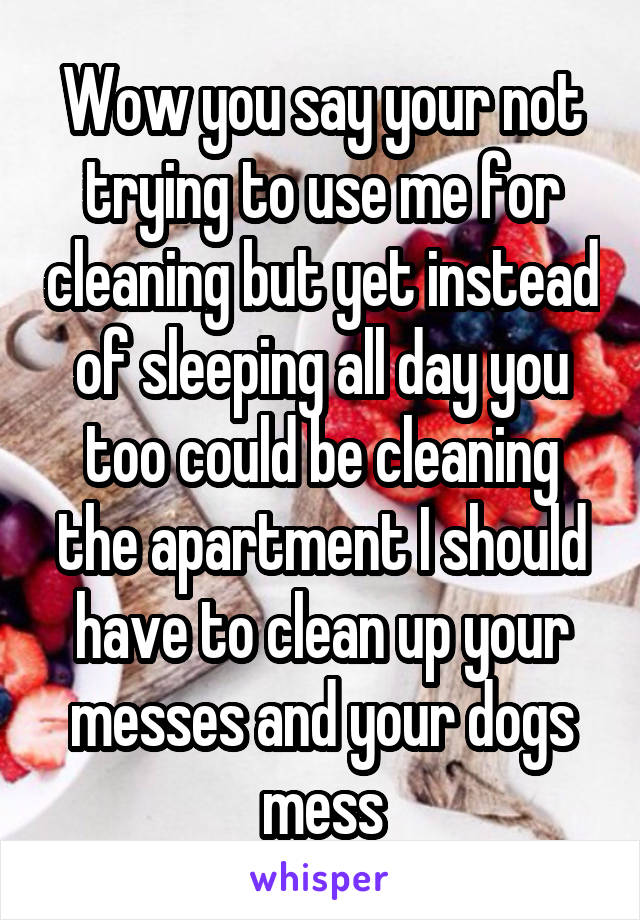 Wow you say your not trying to use me for cleaning but yet instead of sleeping all day you too could be cleaning the apartment I should have to clean up your messes and your dogs mess