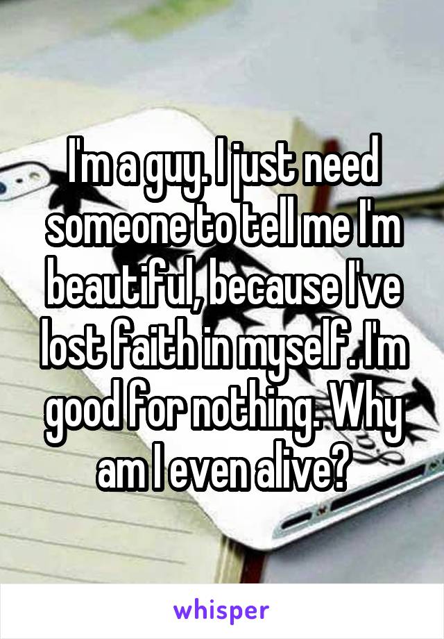 I'm a guy. I just need someone to tell me I'm beautiful, because I've lost faith in myself. I'm good for nothing. Why am I even alive?