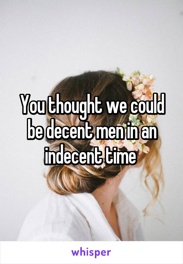 You thought we could be decent men in an indecent time 