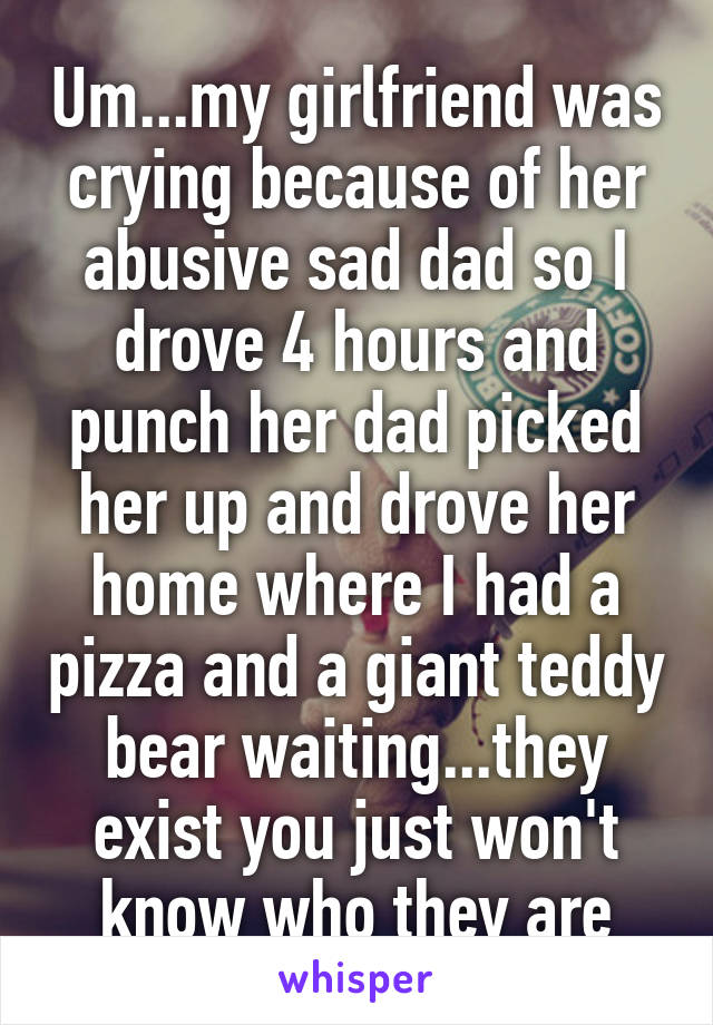 Um...my girlfriend was crying because of her abusive sad dad so I drove 4 hours and punch her dad picked her up and drove her home where I had a pizza and a giant teddy bear waiting...they exist you just won't know who they are