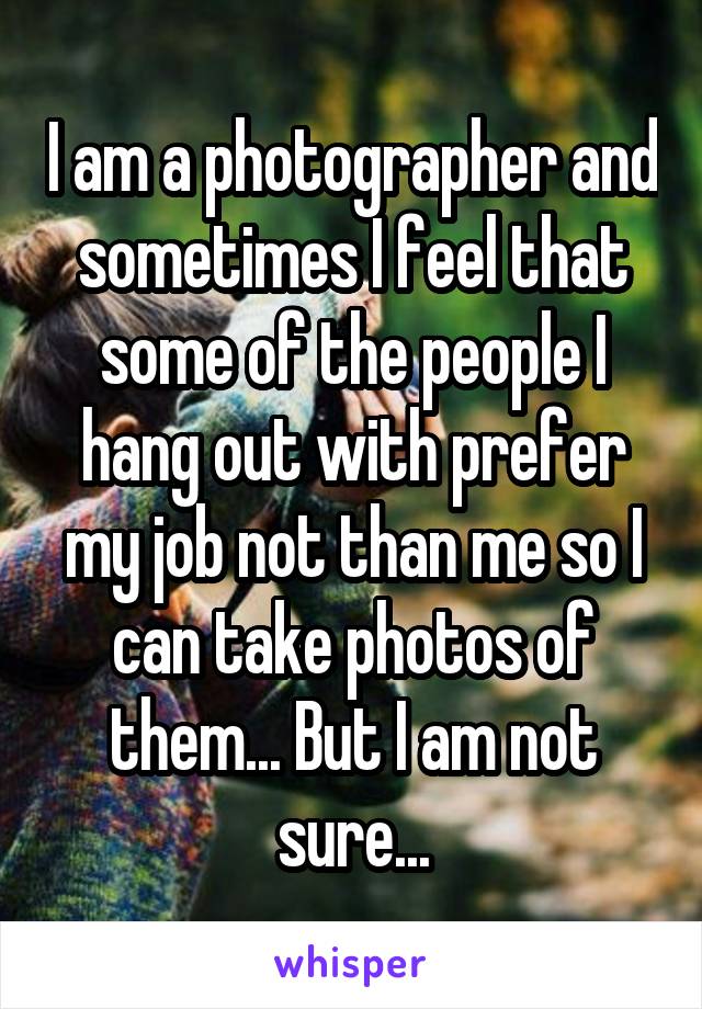 I am a photographer and sometimes I feel that some of the people I hang out with prefer my job not than me so I can take photos of them... But I am not sure...