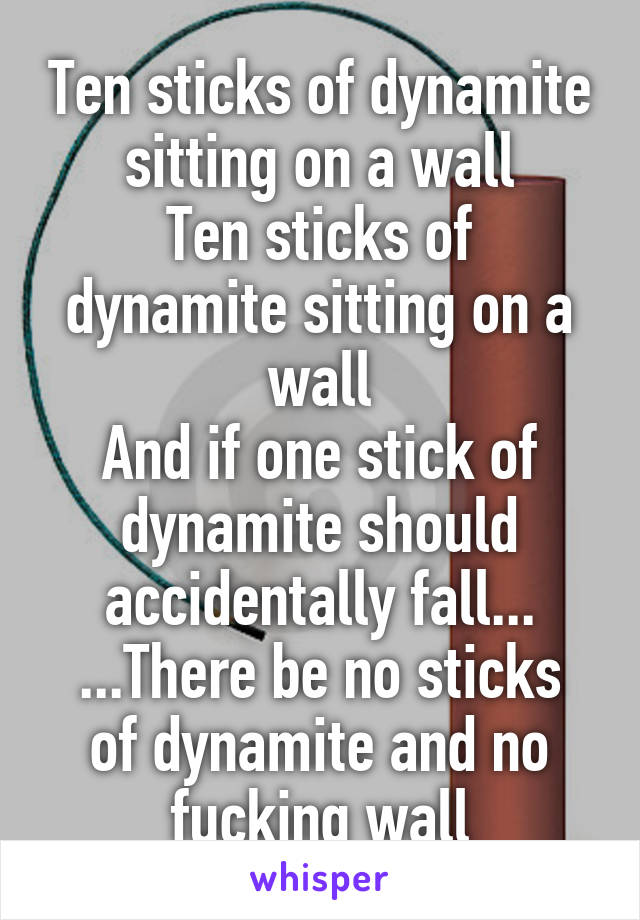 Ten sticks of dynamite sitting on a wall
Ten sticks of dynamite sitting on a wall
And if one stick of dynamite should accidentally fall...
...There be no sticks of dynamite and no fucking wall