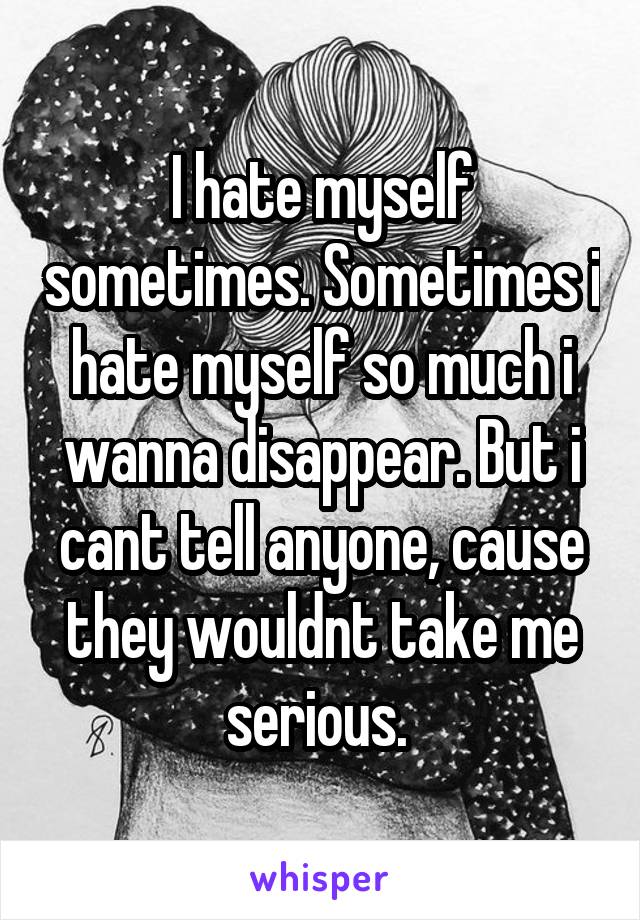 I hate myself sometimes. Sometimes i hate myself so much i wanna disappear. But i cant tell anyone, cause they wouldnt take me serious. 