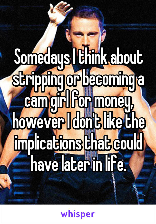 Somedays I think about stripping or becoming a cam girl for money, however I don't like the implications that could have later in life.