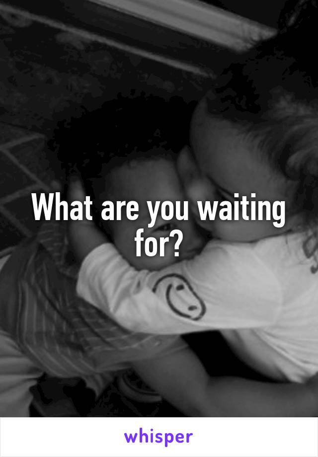 What are you waiting for?