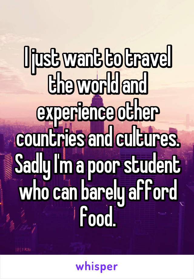 I just want to travel the world and experience other countries and cultures. Sadly I'm a poor student who can barely afford food.