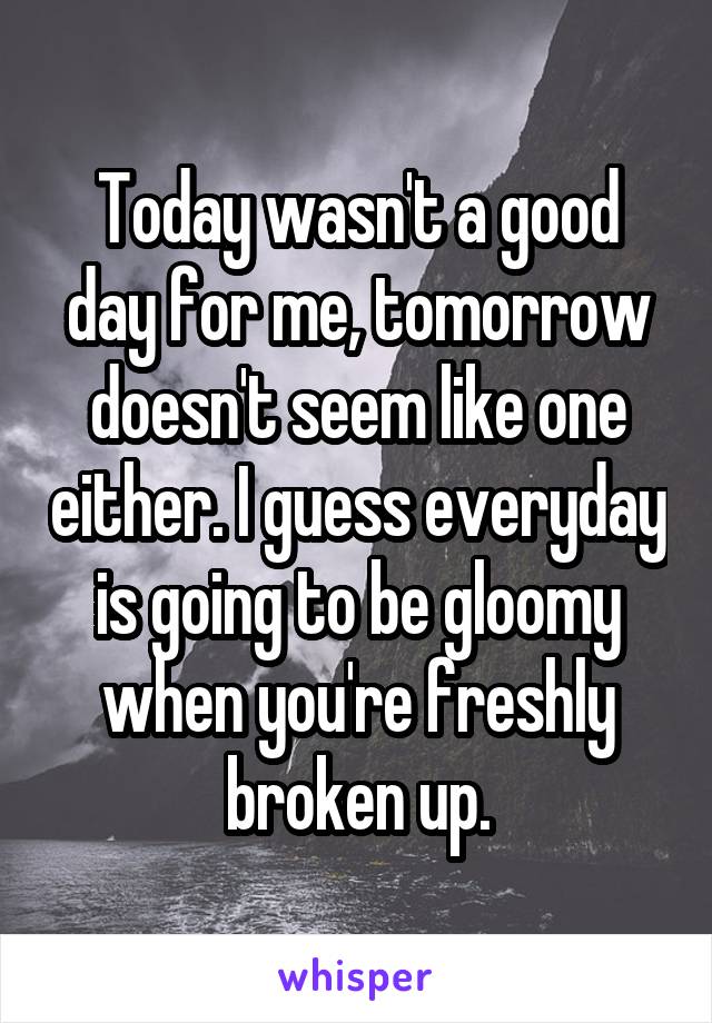 Today wasn't a good day for me, tomorrow doesn't seem like one either. I guess everyday is going to be gloomy when you're freshly broken up.