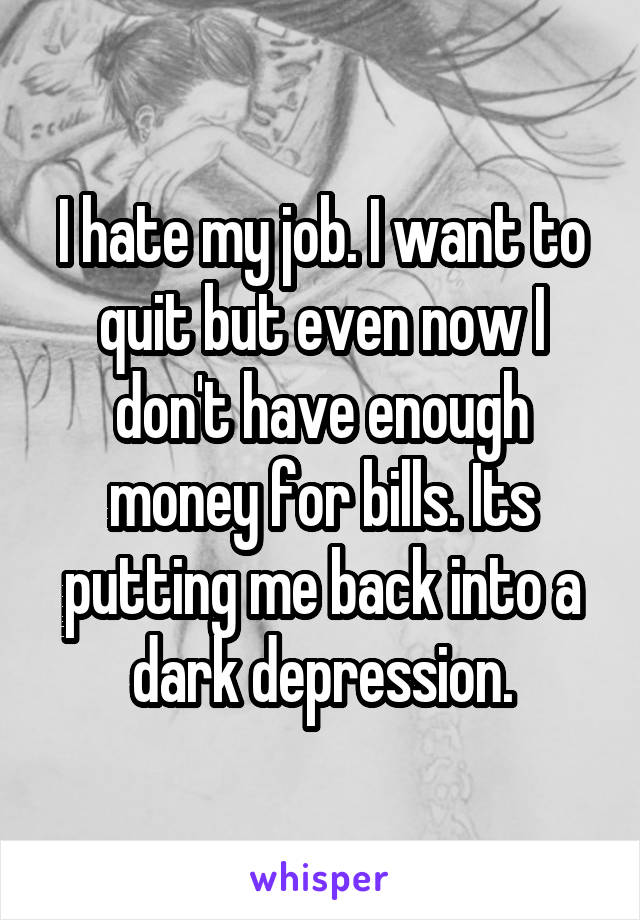 I hate my job. I want to quit but even now I don't have enough money for bills. Its putting me back into a dark depression.