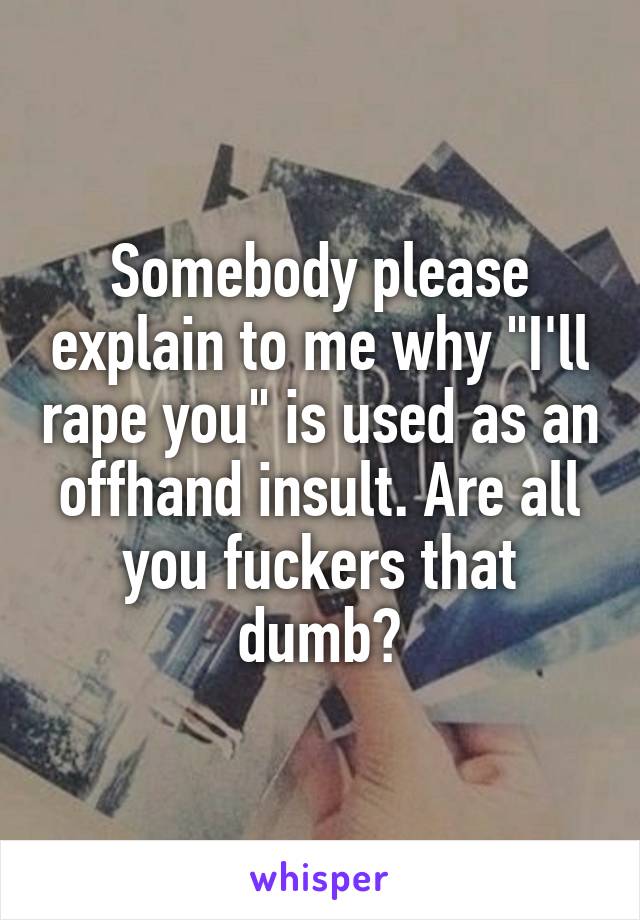 Somebody please explain to me why "I'll rape you" is used as an offhand insult. Are all you fuckers that dumb?