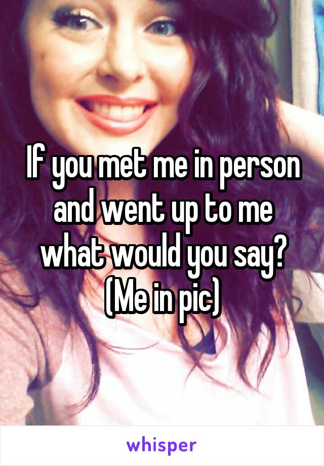 If you met me in person and went up to me what would you say? (Me in pic)