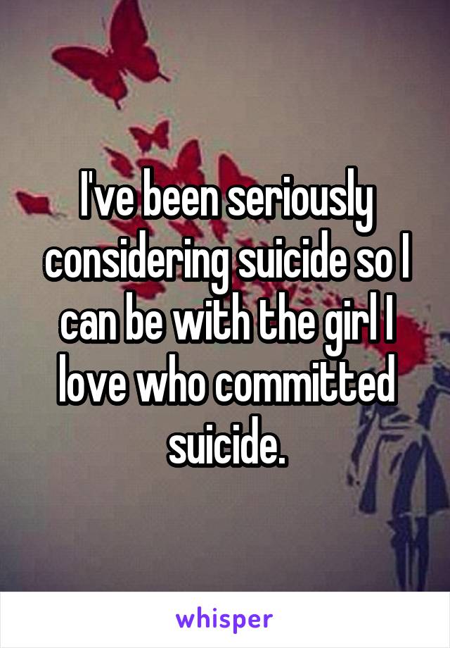 I've been seriously considering suicide so I can be with the girl I love who committed suicide.