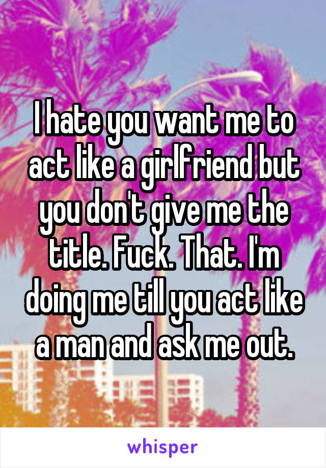 I hate you want me to act like a girlfriend but you don't give me the title. Fuck. That. I'm doing me till you act like a man and ask me out.