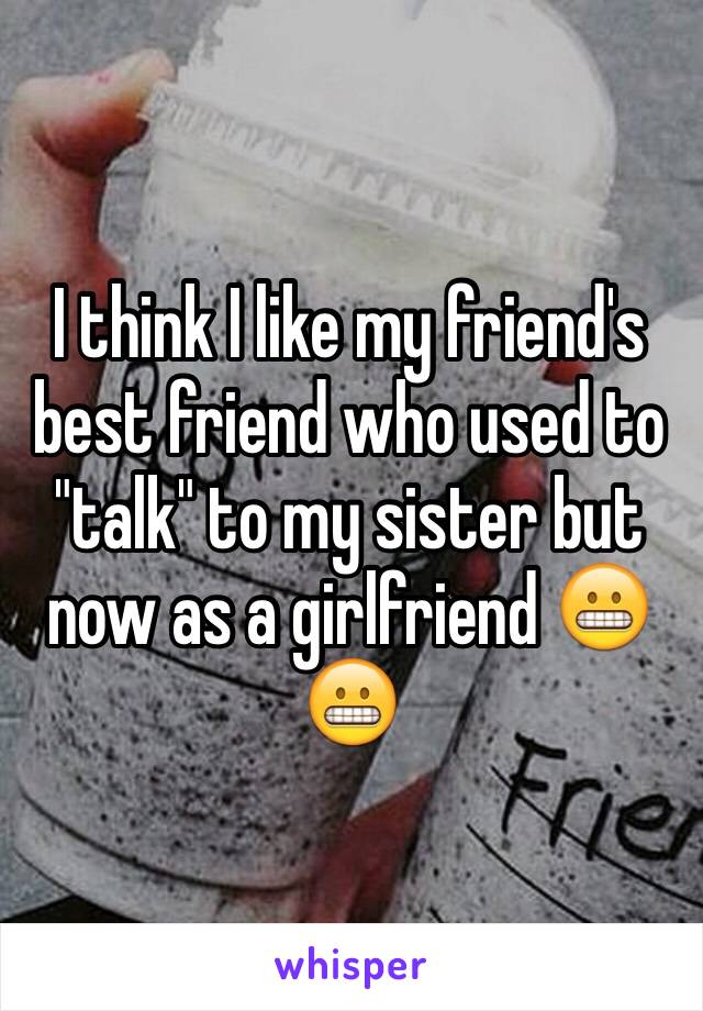 I think I like my friend's best friend who used to "talk" to my sister but now as a girlfriend 😬😬