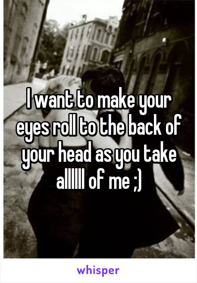 I want to make your eyes roll to the back of your head as you take allllll of me ;)