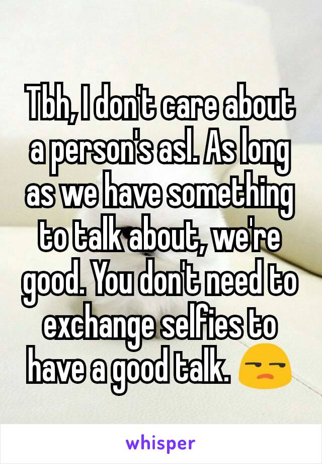 Tbh, I don't care about a person's asl. As long as we have something to talk about, we're good. You don't need to exchange selfies to have a good talk. 😒