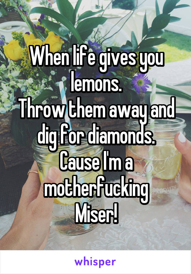 When life gives you lemons.
Throw them away and dig for diamonds.
Cause I'm a motherfucking
Miser!