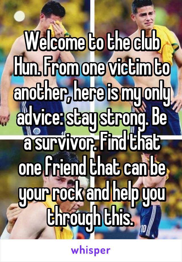 Welcome to the club Hun. From one victim to another, here is my only advice: stay strong. Be a survivor. Find that one friend that can be your rock and help you through this. 