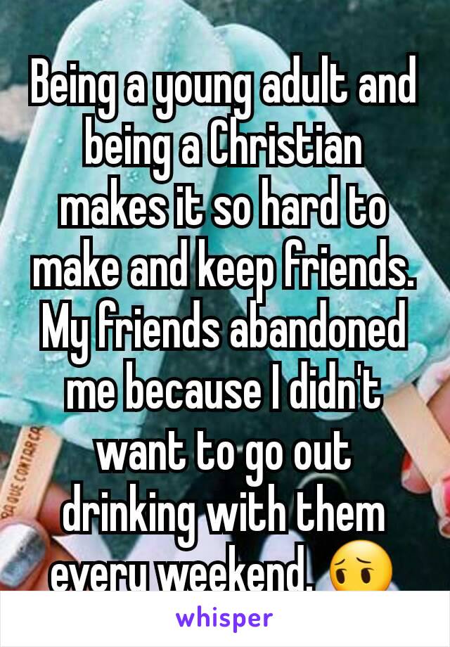 Being a young adult and being a Christian makes it so hard to make and keep friends. My friends abandoned me because I didn't want to go out drinking with them every weekend. 😔