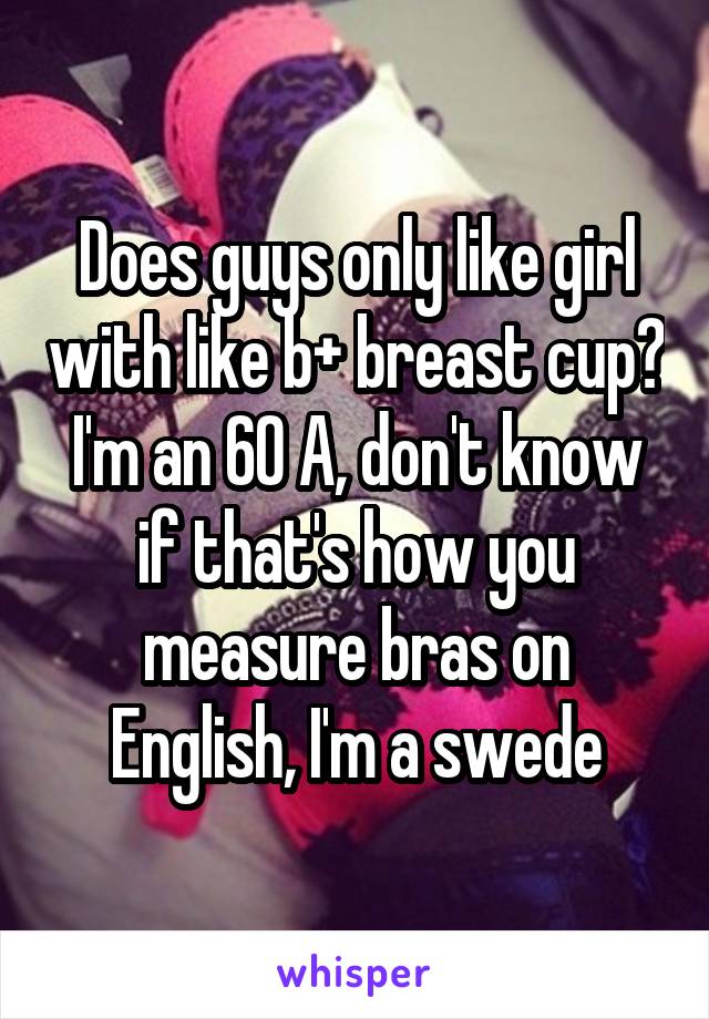 Does guys only like girl with like b+ breast cup? I'm an 60 A, don't know if that's how you measure bras on English, I'm a swede