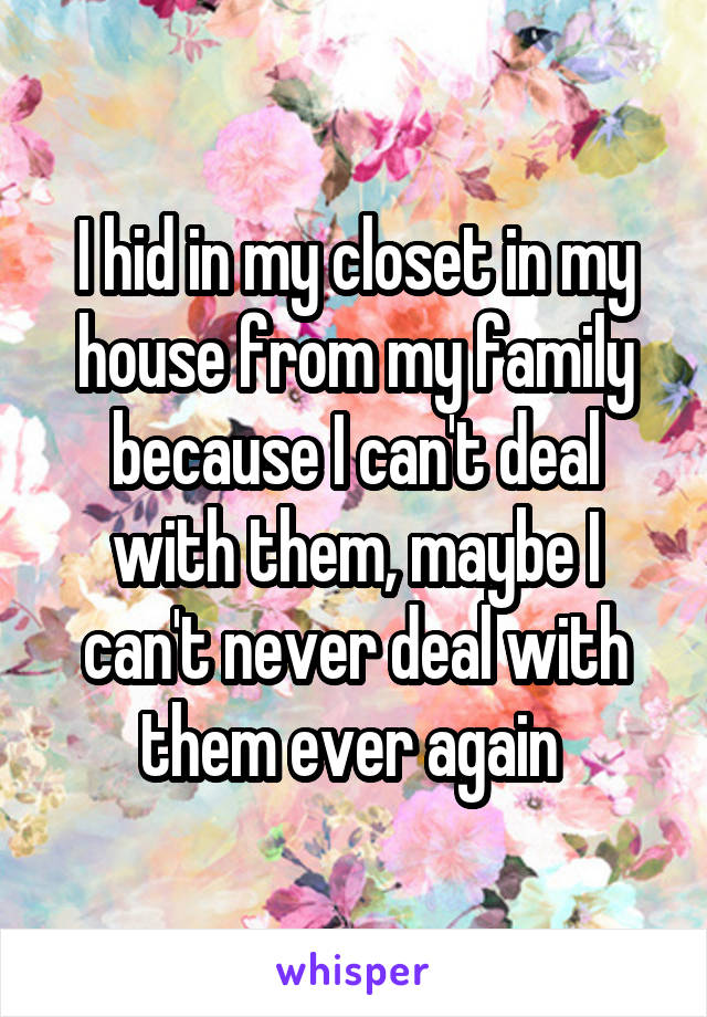 I hid in my closet in my house from my family because I can't deal with them, maybe I can't never deal with them ever again 