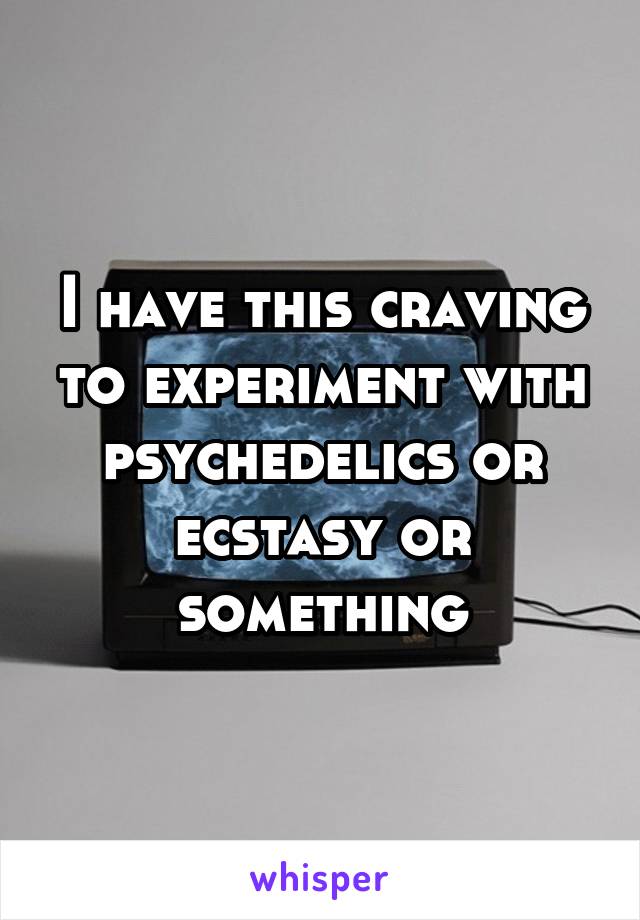 I have this craving to experiment with psychedelics or ecstasy or something