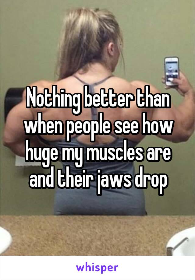 Nothing better than when people see how huge my muscles are and their jaws drop