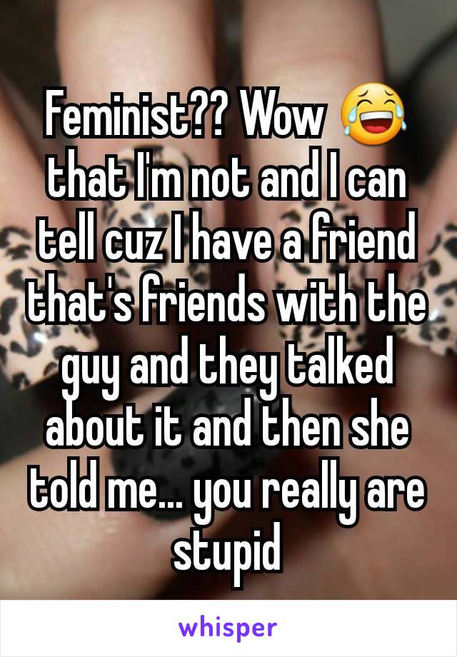 Feminist?? Wow 😂 that I'm not and I can tell cuz I have a friend that's friends with the guy and they talked about it and then she told me... you really are stupid