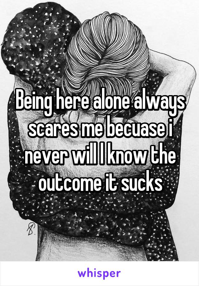 Being here alone always scares me becuase i never will l know the outcome it sucks