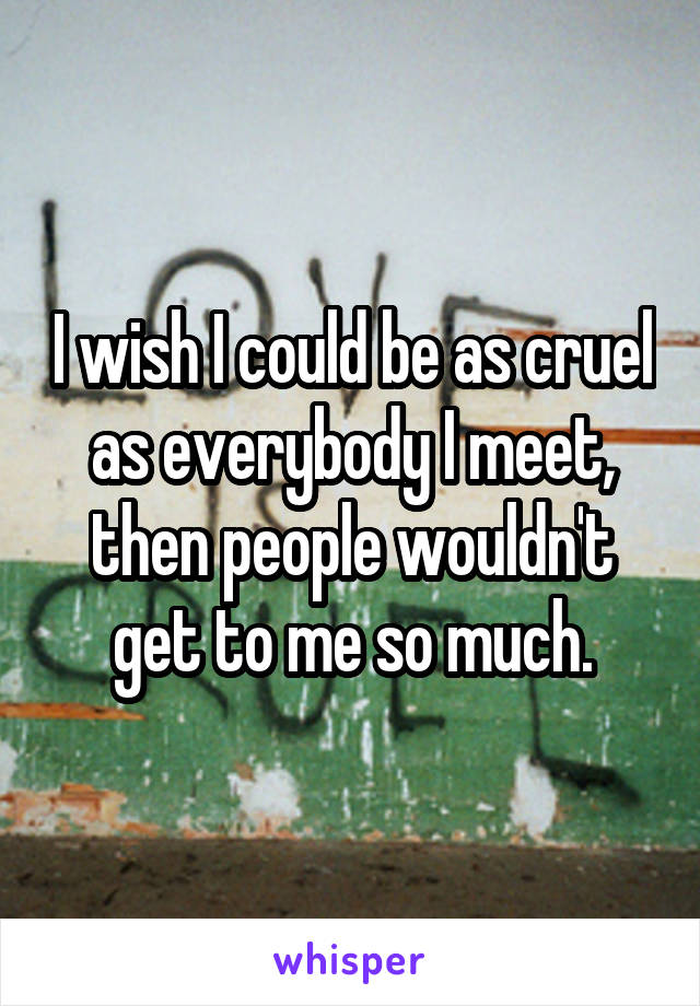 I wish I could be as cruel as everybody I meet, then people wouldn't get to me so much.