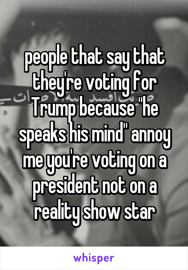 people that say that they're voting for Trump because "he speaks his mind" annoy me you're voting on a president not on a reality show star